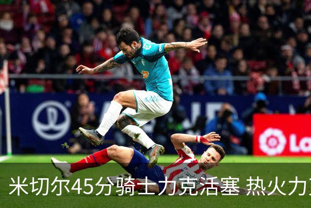 米切尔45分骑士力克活塞 热火力克国王止7连败