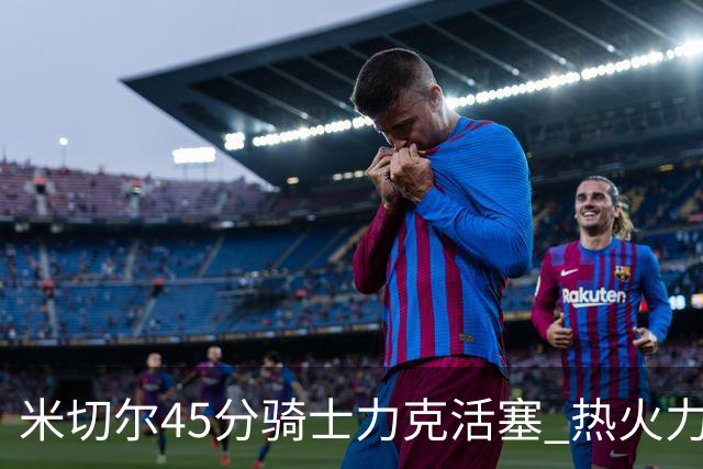 米切尔45分骑士力克活塞 热火力克国王止7连败